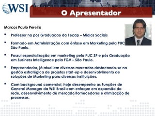 O Apresentador
	

Marcos Paulo Pereira

• 
• 
• 
• 
• 

Professor na pos Graduacao da Fecap – Midias Sociais
Formado em Administração com ênfase em Marketing pela PUC de
São Paulo.
Possui especialização em marketing pela PUC SP e pós Graduação
em Business Intelligence pela FGV – São Paulo.
Empreendedor, já atuei em diversos mercados destacando-se na
gestão estratégica de projetos start-up e desenvolvimento de
soluções de Marketing para diversas instituições.
Com background comercial, hoje desempenho as Funções de
General Manager da WSI Brasil com enfoque em expansão da
rede, desenvolvimento de mercado/fornecedores e otimização de
processos.
©2013	
  	
  WSI.	
  All	
  rights	
  reserved.	
  

	


 