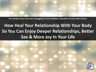 For Female Cancer Survivors Struggling To Feel Confident, Beautiful, & Sexy After Cancer: 
How Heal Your Relationship With Your Body 
So You Can Enjoy Deeper Relationships, Better 
Sex & More Joy In Your Life 
 