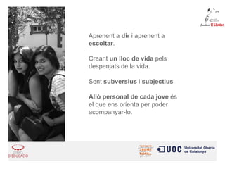 Aprenent a dir i aprenent a 
escoltar. 
Creant un lloc de vida pels 
despenjats de la vida. 
Sent subversius i subjectius. 
Allò personal de cada jove és 
el que ens orienta per poder 
acompanyar-lo. 