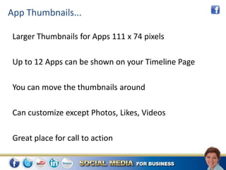 App Thumbnails...

 Larger Thumbnails for Apps 111 x 74 pixels

 Up to 12 Apps can be shown on your Timeline Page

 You can move the thumbnails around

 Can customize except Photos, Likes, Videos

 Great place for call to action
 