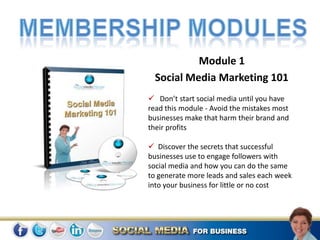 Module 1
  Social Media Marketing 101
 Don’t start social media until you have
read this module - Avoid the mistakes most
businesses make that harm their brand and
their profits

 Discover the secrets that successful
businesses use to engage followers with
social media and how you can do the same
to generate more leads and sales each week
into your business for little or no cost
 