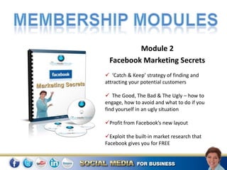 Module 2
 Facebook Marketing Secrets
 ‘Catch & Keep’ strategy of finding and
attracting your potential customers

 The Good, The Bad & The Ugly – how to
engage, how to avoid and what to do if you
find yourself in an ugly situation

Profit from Facebook’s new layout

Exploit the built-in market research that
Facebook gives you for FREE
 