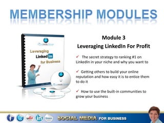 Module 3
Leveraging LinkedIn For Profit
 The secret strategy to ranking #1 on
LinkedIn in your niche and why you want to

 Getting others to build your online
reputation and how easy it is to entice them
to do it

 How to use the built-in communities to
grow your business
 