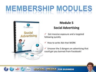Module 5
         Social Advertising
 Get massive exposure and a targeted
following quickly

 How to write Ads that WORK

 Uncover the 3 dangers on advertising that
could get you banned from Facebook!
 