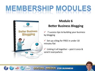 Module 6
    Better Business Blogging
 7 success tips to building your business
by blogging

 Set up a blog for FREE in under 10
minutes flat

 Linking it all together – post it once &
send it everywhere
 