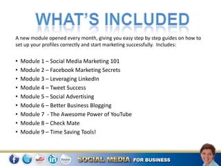 A new module opened every month, giving you easy step by step guides on how to
set up your profiles correctly and start marketing successfully. Includes:


•   Module 1 – Social Media Marketing 101
•   Module 2 – Facebook Marketing Secrets
•   Module 3 – Leveraging LinkedIn
•   Module 4 – Tweet Success
•   Module 5 – Social Advertising
•   Module 6 – Better Business Blogging
•   Module 7 - The Awesome Power of YouTube
•   Module 8 – Check Mate
•   Module 9 – Time Saving Tools!
 