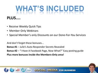PLUS....
• Receive Weekly Quick Tips
• Member Only Webinars
• Special Member’s only Discounts on our Done-For-You Services

And don’t forget these bonuses...
Bonus #1 – Julie’s Auto-Responder Secrets Revealed
Bonus #2 – “I Have A Facebook Page, Now What?” Easy posting guide
Plus more bonuses inside the Members-Only area!
 