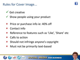Rules for Cover Image...

   Get creative
   Show people using your product

     Price or purchase info ie: 40% off
     Contact info
     Reference to features such as ‘Like’, ‘Share’ etc
     Calls to action
     Should not infringe anyone’s copyright
     Must not be primarily text-based
 