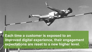Each time a customer is exposed to an
improved digital experience, their engagement
expectations are reset to a new higher level.
 