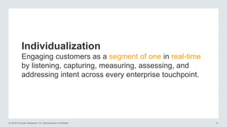 © 2016 Forrester Research, Inc. Reproduction Prohibited 21
Individualization
Engaging customers as a segment of one in real-time
by listening, capturing, measuring, assessing, and
addressing intent across every enterprise touchpoint.
 