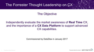The Forrester Thought Leadership on CX
Commissioned by DataStax in January 2017
The Objective
Independently evaluate the market awareness of Real Time CX,
and the importance of a CX Data Platform to support advanced
CX capabilities.
© DataStax, All Rights Reserved.3
 