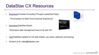 DataStax CX Resources
• Download Forrester Consulting Thought Leadership Paper
“The Evolution to Real-Time Customer Experience”
• Download DataStax Ebook:
“What does data management have to do with CX”
• Visit DataStax website for CX data sheets, use cases, webinars and training
• Contact us at: sales@datastax.com
 