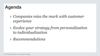 © 2016 Forrester Research, Inc. Reproduction Prohibited 6
Agenda
› Companies miss the mark with customer
experience
› Evolve your strategy from personalization
to individualization
› Recommendations
 