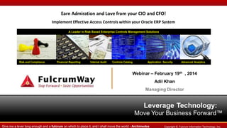 Earn Admiration and Love from your CIO and CFO!
Implement Effective Access Controls within your Oracle ERP System
A Leader in Risk Based Enterprise Controls Management Solutions

Risk and Compliance

Financial Reporting

Internal Audit

Controls Catalog

Application Security

Advanced Analytics

Webinar – February 19th , 2014

Adil Khan
Managing Director

Leverage Technology:
Move Your Business Forward™
Give me a lever long enough and a fulcrum on which to place it, and I shall move the world - Archimedes

Copyright ©. Fulcrum Information Technology, Inc.

 