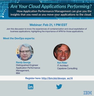 Join this discussion to know the experiences of containerization and cloud exploitation of
business applications; highlighting the importance of APM for those applications.
Ken Rider
IT Architect
Capstone Consulting
Register here: http://ibm.biz/devops_wc14
Randy George
Distinguished Engineer
Application Performance
Management,
IBM
Webinar: Feb 21, 1 PM EST
Meet the DevOps experts:
 