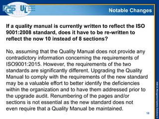 DQS-ULManagementSystemsSolutions©
Notable Changes
10
If a quality manual is currently written to reflect the ISO
9001:2008 standard, does it have to be re-written to
reflect the now 10 instead of 8 sections?
No, assuming that the Quality Manual does not provide any
contradictory information concerning the requirements of
ISO9001:2015. However, the requirements of the two
standards are significantly different. Upgrading the Quality
Manual to comply with the requirements of the new standard
may be a valuable effort to better identify the deficiencies
within the organization and to have them addressed prior to
the upgrade audit. Renumbering of the pages and/or
sections is not essential as the new standard does not
even require that a Quality Manual be maintained.
 
