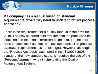 DQS-ULManagementSystemsSolutions©
Notable Changes
11
If a company has a manual based on standard
requirements, won’t they need to update to reflect process
approach?
There is no requirement for a quality manual in the draft for
2015. The new standard also requires that the processes be
identified and that their interaction be defined. The internal
audit process must use the “process approach”. The process
approach requirement has not changed. However, although
the “Process Approach” was noted in the ISO9001:2008
standard, the new standard explicitly requires the use of the
“Process Approach” when implementing the Quality
Management System.
 
