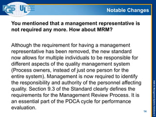 DQS-ULManagementSystemsSolutions©
Notable Changes
14
You mentioned that a management representative is
not required any more. How about MRM?
Although the requirement for having a management
representative has been removed, the new standard
now allows for multiple individuals to be responsible for
different aspects of the quality management system
(Process owners, instead of just one person for the
entire system). Management is now required to identify
the responsibility and authority of the personnel affecting
quality. Section 9.3 of the Standard clearly defines the
requirements for the Management Review Process. It is
an essential part of the PDCA cycle for performance
evaluation.
 