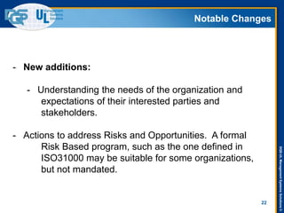 DQS-ULManagementSystemsSolutions©
Notable Changes
22
- New additions:
- Understanding the needs of the organization and
expectations of their interested parties and
stakeholders.
- Actions to address Risks and Opportunities. A formal
Risk Based program, such as the one defined in
ISO31000 may be suitable for some organizations,
but not mandated.
 