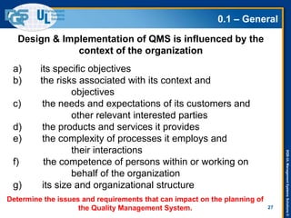 DQS-ULManagementSystemsSolutions©
0.1 – General
27
a) its specific objectives
b) the risks associated with its context and
objectives
c) the needs and expectations of its customers and
other relevant interested parties
d) the products and services it provides
e) the complexity of processes it employs and
their interactions
f) the competence of persons within or working on
behalf of the organization
g) its size and organizational structure
Design & Implementation of QMS is influenced by the
context of the organization
Determine the issues and requirements that can impact on the planning of
the Quality Management System.
 