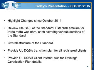 DQS-ULManagementSystemsSolutions©
Today’s Presentation - ISO9001:2015
4
• Highlight Changes since October 2014
• Review Clause 0 of the Standard. Establish timeline for
three more webinars, each covering various sections of
the Standard
• Overall structure of the Standard
• Provide UL DQS’s transition plan for all registered clients
• Provide UL DQS’s Client Internal Auditor Training/
Certification Plan details.
 