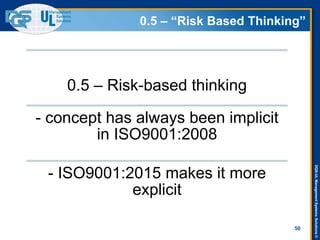 DQS-ULManagementSystemsSolutions©
0.5 – “Risk Based Thinking”
0.5 – Risk-based thinking
- concept has always been implicit
in ISO9001:2008
- ISO9001:2015 makes it more
explicit
50
 