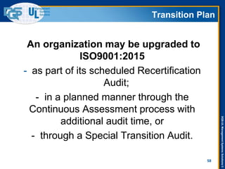 DQS-ULManagementSystemsSolutions©
58
An organization may be upgraded to
ISO9001:2015
- as part of its scheduled Recertification
Audit;
- in a planned manner through the
Continuous Assessment process with
additional audit time, or
- through a Special Transition Audit.
Transition Plan
 