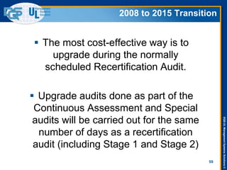 DQS-ULManagementSystemsSolutions©
 The most cost-effective way is to
upgrade during the normally
scheduled Recertification Audit.
 Upgrade audits done as part of the
Continuous Assessment and Special
audits will be carried out for the same
number of days as a recertification
audit (including Stage 1 and Stage 2)
59
2008 to 2015 Transition
 