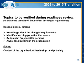 DQS-ULManagementSystemsSolutions©
60
Topics to be verified during readiness review:
(in addition to verification of fulfillment of changed requirements)
Resonsibilities / actions
 Knowledge about the changed requirements
 Identification of gaps and action needs
 Action plan / responsible persons
 Awareness building in the organization
Focus:
Context of the organization, leadership, and planning
2008 to 2015 Transition
 