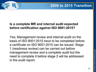 DQS-ULManagementSystemsSolutions©
61
Is a complete MR and internal audit expected
before certification against ISO 9001:2015?
Yes; Management review and internal audit on the
basis of ISO 9001:2015 have to be completed before
a certificate on ISO 9001:2015 can be issued. Stage
1 (readiness review) can be carried out before
management review and a complete audit but the
need to complete it before stage 2 will be addressed
in the audit report.
2008 to 2015 Transition
 