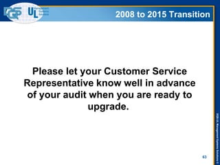 DQS-ULManagementSystemsSolutions©
2008 to 2015 Transition
Please let your Customer Service
Representative know well in advance
of your audit when you are ready to
upgrade.
63
2008 to 2015 Transition
 