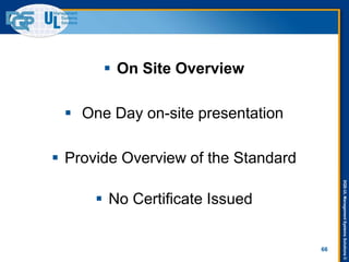 DQS-ULManagementSystemsSolutions©
66
 On Site Overview
 One Day on-site presentation
 Provide Overview of the Standard
 No Certificate Issued
 