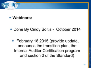 DQS-ULManagementSystemsSolutions©
67
 Webinars:
 Done By Cindy Soltis - October 2014
 February 18 2015 (provide update,
announce the transition plan, the
Internal Auditor Certification program
and section 0 of the Standard)
 