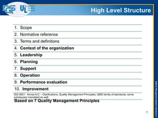 DQS-ULManagementSystemsSolutions©
High Level Structure
1. Scope
2. Normative reference
3. Terms and definitions
4. Context of the organization
5. Leadership
6. Planning
7. Support
8. Operation
9. Performance evaluation
10. Improvement
ISO 9001: Annex A-C – Clarifications, Quality Management Principles, QMS family of standards; some
subclauses mandated as well.
Based on 7 Quality Management Principles
7
 