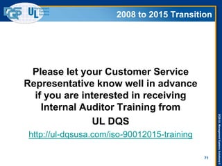 DQS-ULManagementSystemsSolutions©
2008 to 2015 Transition
Please let your Customer Service
Representative know well in advance
if you are interested in receiving
Internal Auditor Training from
UL DQS
http://ul-dqsusa.com/iso-90012015-training
71
2008 to 2015 Transition
 