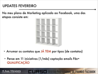 UPDATES FEVEREIRO
No meu plano de Marketing aplicado ao Facebook, uma das
etapas consiste em:

•

Arrumar os contatos que JÁ TEM por tipos (de contatos)

•

Pense em 11 iniciativas (1/mês) captação emails Fãs=
QUALIFICAÇÃO

 