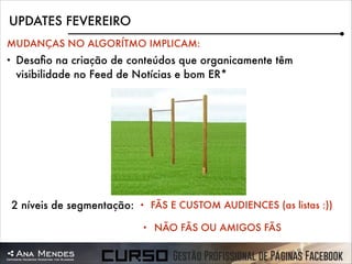 UPDATES FEVEREIRO
MUDANÇAS NO ALGORÍTMO IMPLICAM:
•

Desaﬁo na criação de conteúdos que organicamente têm
visibilidade no Feed de Notícias e bom ER*

2 níveis de segmentação:

•
•

FÃS E CUSTOM AUDIENCES (as listas :))
NÃO FÃS OU AMIGOS FÃS

 