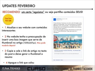 UPDATES FEVEREIRO
RECOMENDO um certo “egoísmo” ou seja partilhe conteúdos SEUS!
Como fazer
POST LINK

1 Atualize o seu website com conteúdos
interessantes
•

2 No website tenha a preocupação de
inserir uma boa imagem que serve de
thumbnail no artigo (1200x627px). Mas pode
•

muda-la depois!
•

•

3 Copie e cole o link do artigo no texto
do post e deixe gerar o thumbnail e
resumo
4 Apague o link que colou

 