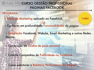 CURSO GESTÃO PROFISSIONAL
PÁGINAS FACEBOOK
PROGRAMA:
•

Plano de Marketing aplicado ao Facebook

•

Conhecer em profundidade Funcionalidades da página

14 HORAS

Integração Facebook, Website, Email Marketing e outras Redes
Sociais
•

•

Construção da Grelha de posts semanal

•

Criação Campanhas de Publicidade no Facebook

•

Como estruturar o Relatório Performance da página

 