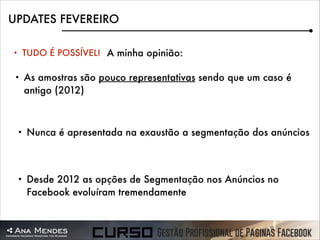 UPDATES FEVEREIRO
•

TUDO É POSSÍVEL! A minha opinião:

•

As amostras são pouco representativas sendo que um caso é
antigo (2012)

•

Nunca é apresentada na exaustão a segmentação dos anúncios

•

Desde 2012 as opções de Segmentação nos Anúncios no
Facebook evoluíram tremendamente

 