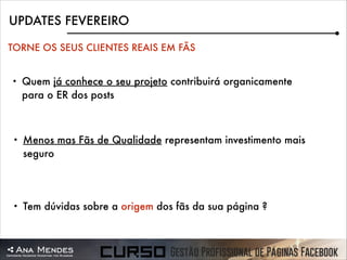 UPDATES FEVEREIRO
TORNE OS SEUS CLIENTES REAIS EM FÃS
•

Quem já conhece o seu projeto contribuirá organicamente
para o ER dos posts

•

Menos mas Fãs de Qualidade representam investimento mais
seguro

•

Tem dúvidas sobre a origem dos fãs da sua página ?

 