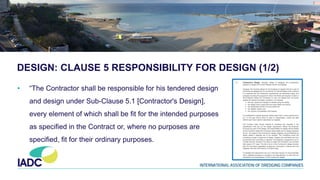 DESIGN: CLAUSE 5 RESPONSIBILITY FOR DESIGN (1/2)
• “The Contractor shall be responsible for his tendered design
and design under Sub-Clause 5.1 [Contractor's Design],
every element of which shall be fit for the intended purposes
as specified in the Contract or, where no purposes are
specified, fit for their ordinary purposes.
 