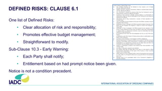 DEFINED RISKS: CLAUSE 6.1
One list of Defined Risks:
• Clear allocation of risk and responsibility;
• Promotes effective budget management;
• Straightforward to modify.
Sub-Clause 10.3 - Early Warning:
• Each Party shall notify;
• Entitlement based on had prompt notice been given.
Notice is not a condition precedent.
 