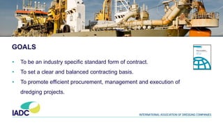 GOALS
• To be an industry specific standard form of contract.
• To set a clear and balanced contracting basis.
• To promote efficient procurement, management and execution of
dredging projects.
 