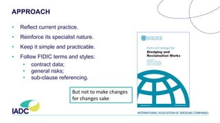 APPROACH
• Reflect current practice.
• Reinforce its specialist nature.
• Keep it simple and practicable.
• Follow FIDIC terms and styles:
• contract data;
• general risks;
• sub-clause referencing.
But not to make changes
for changes sake
 