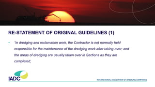 RE-STATEMENT OF ORIGINAL GUIDELINES (1)
• “in dredging and reclamation work, the Contractor is not normally held
responsible for the maintenance of the dredging work after taking-over; and
the areas of dredging are usually taken over in Sections as they are
completed;
 
