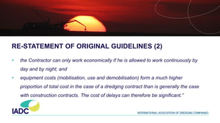 RE-STATEMENT OF ORIGINAL GUIDELINES (2)
• the Contractor can only work economically if he is allowed to work continuously by
day and by night; and
• equipment costs (mobilisation, use and demobilisation) form a much higher
proportion of total cost in the case of a dredging contract than is generally the case
with construction contracts. The cost of delays can therefore be significant.”
 