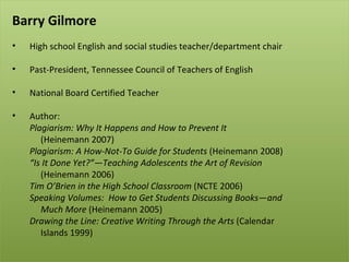Barry Gilmore   High school English and social studies teacher/department chair Past-President, Tennessee Council of Teachers of English National Board Certified Teacher Author: Plagiarism: Why It Happens and How to Prevent It    (Heinemann 2007) Plagiarism: A How-Not-To Guide for Students  (Heinemann 2008) “ Is It Done Yet?”—Teaching Adolescents the Art of Revision (Heinemann 2006) Tim O’Brien in the High School Classroom  (NCTE 2006) Speaking Volumes:  How to Get Students Discussing Books—and  Much More  (Heinemann 2005) Drawing the Line: Creative Writing Through the Arts  (Calendar  Islands 1999) 