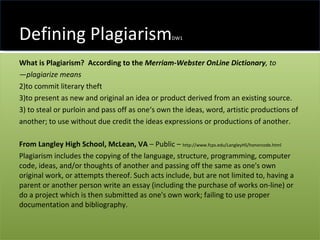 Defining Plagiarism DW1 What is Plagiarism?   According to the  Merriam-Webster OnLine Dictionary , to ―plagiarize means  to commit literary theft  to present as new and original an idea or product derived from an existing source.  3) to steal or purloin and pass off as one‘s own the ideas, word, artistic productions of another; to use without due credit the ideas expressions or productions of another. From Langley High School, McLean, VA  – Public –  http://www.fcps.edu/LangleyHS/honorcode.html  Plagiarism includes the copying of the language, structure, programming, computer code, ideas, and/or thoughts of another and passing off the same as one's own original work, or attempts thereof. Such acts include, but are not limited to, having a parent or another person write an essay (including the purchase of works on-line) or do a project which is then submitted as one's own work; failing to use proper documentation and bibliography. 