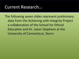 Current Research JS29.1 The following seven slides represent preliminary data from the Achieving with Integrity Project a collaboration of the School for Ethical Education and Dr. Jason Stephens at the University of Connecticut, Storrs 